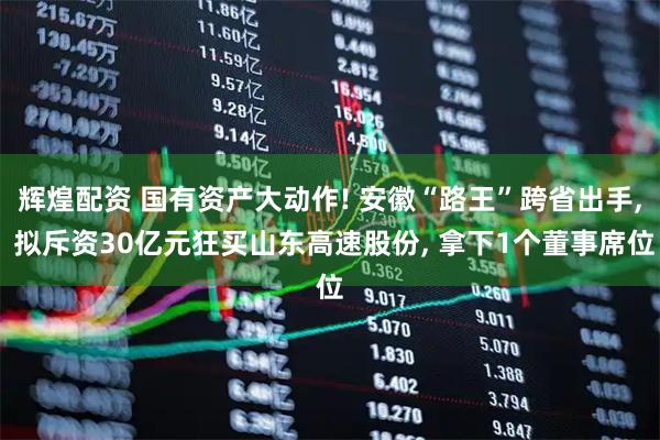 辉煌配资 国有资产大动作! 安徽“路王”跨省出手, 拟斥资30亿元狂买山东高速股份, 拿下1个董事席位