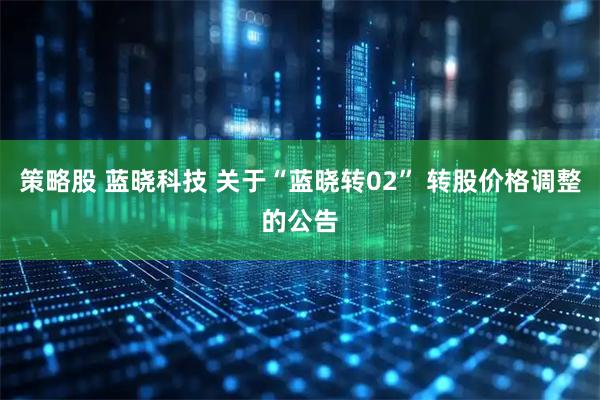 策略股 蓝晓科技 关于“蓝晓转02” 转股价格调整的公告
