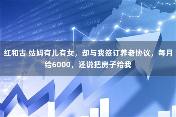 红和古 姑妈有儿有女,却与我签订养老协议,每月给6000,还说把房子给我