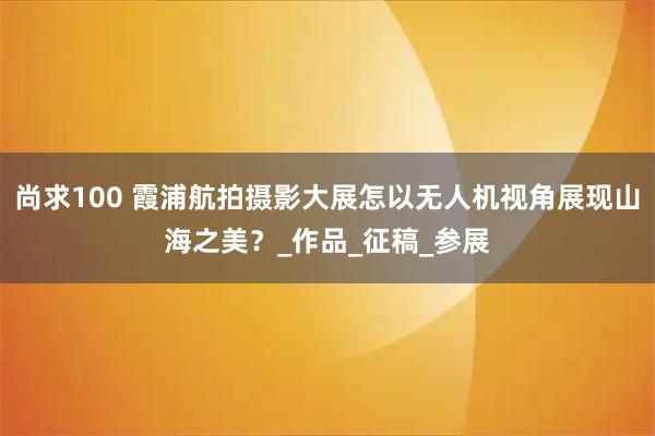 尚求100 霞浦航拍摄影大展怎以无人机视角展现山海之美？_作品_征稿_参展