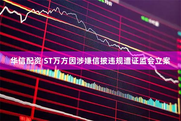 华信配资 ST万方因涉嫌信披违规遭证监会立案