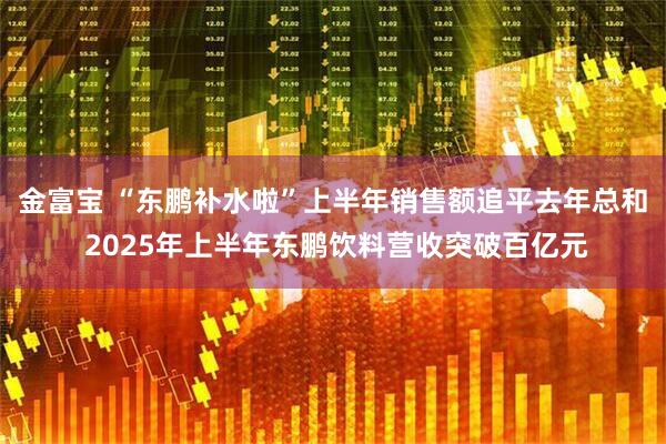 金富宝 “东鹏补水啦”上半年销售额追平去年总和 2025年上半年东鹏饮料营收突破百亿元