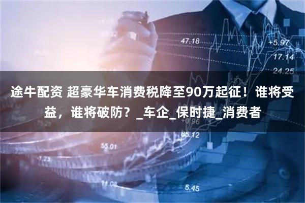 途牛配资 超豪华车消费税降至90万起征!谁将受益,谁将破防?_车企_保时捷_消费者