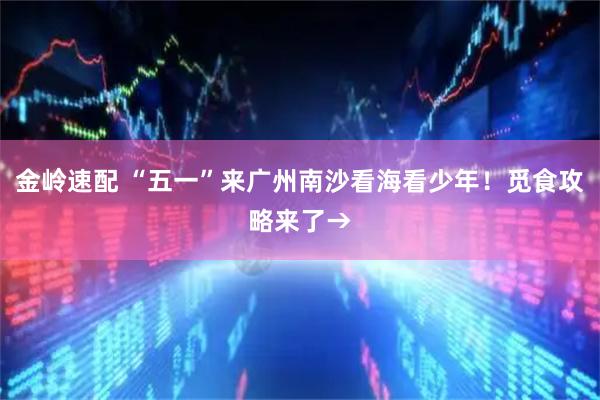 金岭速配 “五一”来广州南沙看海看少年！觅食攻略来了→