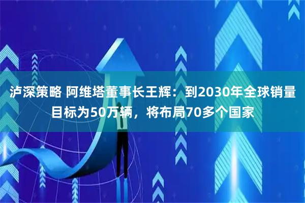 泸深策略 阿维塔董事长王辉：到2030年全球销量目标为50万辆，将布局70多个国家