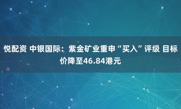 悦配资 中银国际：紫金矿业重申“买入”评级 目标价降至46.84港元