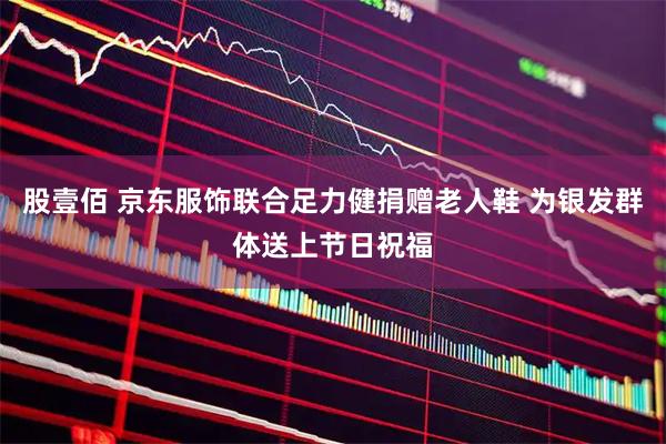 股壹佰 京东服饰联合足力健捐赠老人鞋 为银发群体送上节日祝福