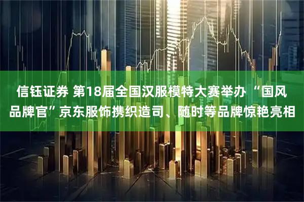 信钰证券 第18届全国汉服模特大赛举办 “国风品牌官”京东服饰携织造司、随时等品牌惊艳亮相