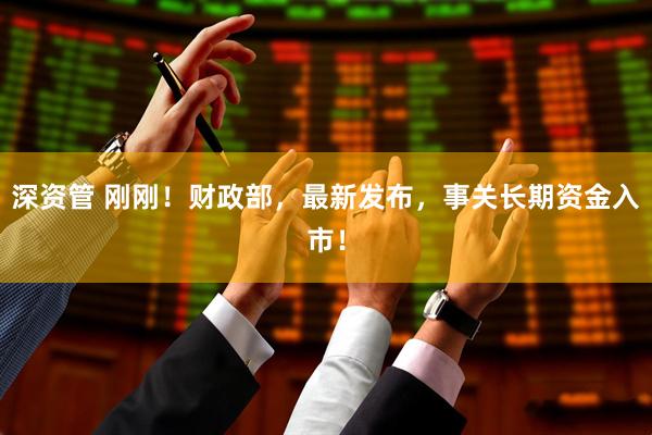 深资管 刚刚！财政部，最新发布，事关长期资金入市！