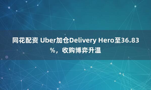 同花配资 Uber加仓Delivery Hero至36.83%，收购博弈升温