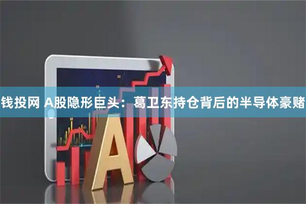 钱投网 A股隐形巨头：葛卫东持仓背后的半导体豪赌