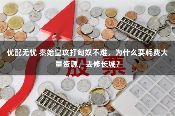 优配无忧 秦始皇攻打匈奴不难，为什么要耗费大量资源，去修长城？