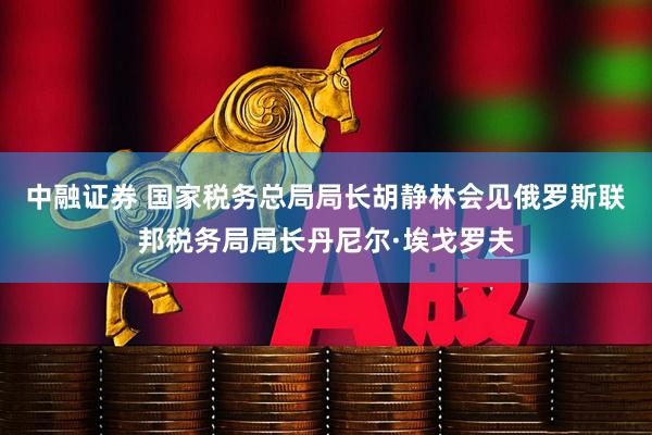 中融证券 国家税务总局局长胡静林会见俄罗斯联邦税务局局长丹尼尔·埃戈罗夫