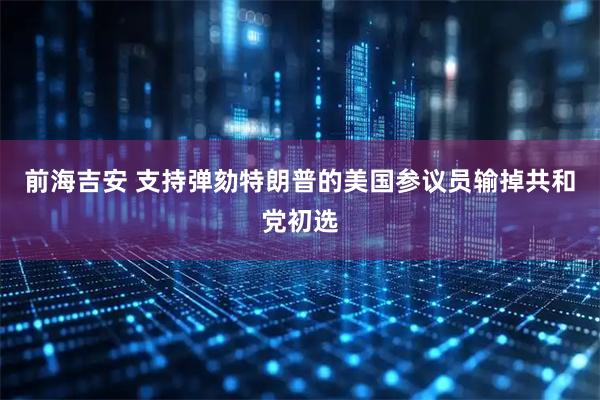 前海吉安 支持弹劾特朗普的美国参议员输掉共和党初选