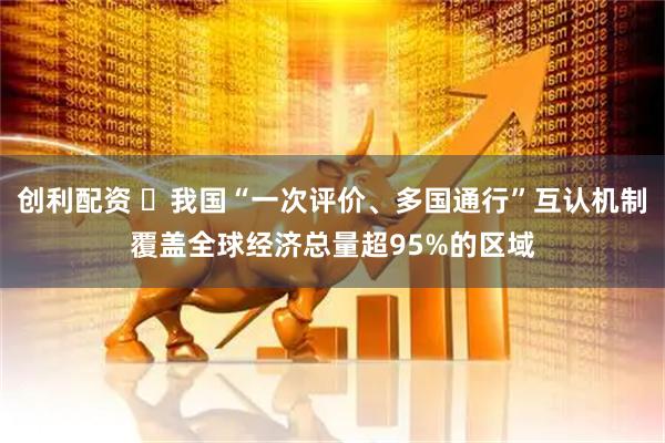 创利配资 ​我国“一次评价、多国通行”互认机制覆盖全球经济总量超95%的区域