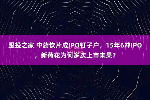跟投之家 中药饮片成IPO钉子户,15年6冲IPO,新荷花为何多次上市未果?