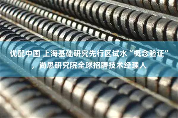 优配中国 上海基础研究先行区试水“概念验证”,尚思研究院全球招聘技术经理人