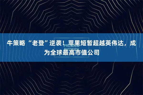 牛策略 “老登”逆袭!苹果短暂超越英伟达,成为全球最高市值公司