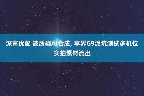 深富优配 被质疑AI合成, 享界G9泥坑测试多机位实拍素材流出