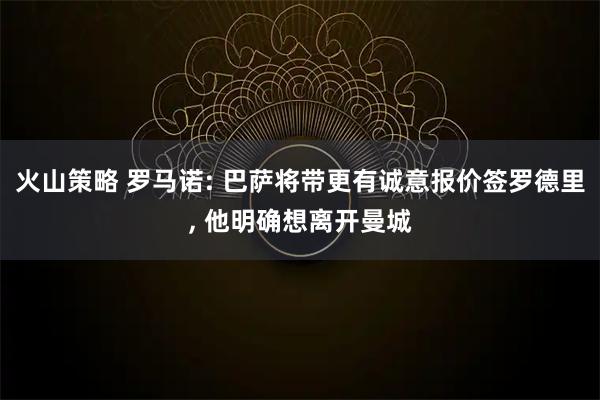 火山策略 罗马诺: 巴萨将带更有诚意报价签罗德里, 他明确想离开曼城