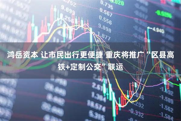 鸿岳资本 让市民出行更便捷 重庆将推广“区县高铁+定制公交”联运