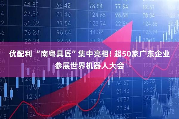 优配利 “南粤具匠”集中亮相! 超50家广东企业参展世界机器人大会