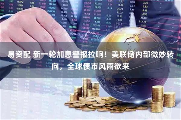 易资配 新一轮加息警报拉响！美联储内部微妙转向，全球债市风雨欲来