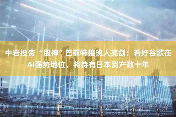 中岩投资 “股神”巴菲特接班人亮剑：看好谷歌在AI强势地位，将持有日本资产数十年