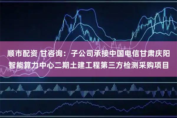 顺市配资 甘咨询：子公司承接中国电信甘肃庆阳智能算力中心二期土建工程第三方检测采购项目
